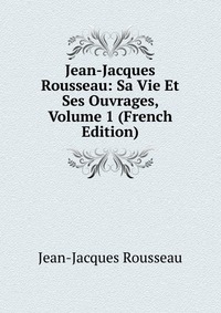 Jean-Jacques Rousseau: Sa Vie Et Ses Ouvrages, Volume 1 (French Edition)