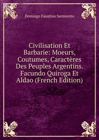 Civilisation Et Barbarie: Moeurs, Coutumes, Caracteres Des Peuples Argentins. Facundo Quiroga Et Aldao (French Edition)