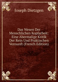 Das Wesen Der Menschlichen Kopfarbeit: Eine Abermalige Kritik Der Rein Und Praktischen Vernunft (French Edition)