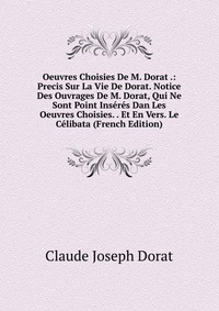 Oeuvres Choisies De M. Dorat .: Precis Sur La Vie De Dorat. Notice Des Ouvrages De M. Dorat, Qui Ne Sont Point Inseres Dan Les Oeuvres Choisies. . Et En Vers. Le Celibata (French Edition)