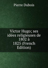 Victor Hugo; ses idees religieuses de 1802 a 1825 (French Edition)