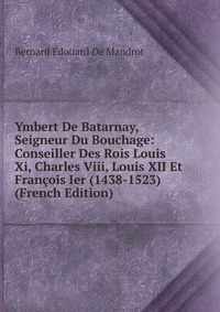 Ymbert De Batarnay, Seigneur Du Bouchage: Conseiller Des Rois Louis Xi, Charles Viii, Louis XII Et Francois Ier (1438-1523) (French Edition)