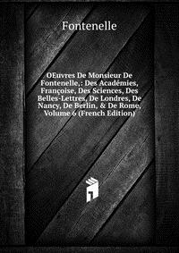 OEuvres De Monsieur De Fontenelle,: Des Academies, Francoise, Des Sciences, Des Belles-Lettres, De Londres, De Nancy, De Berlin, & De Rome, Volume 6 (French Edition)