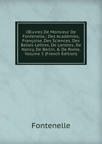 OEuvres De Monsieur De Fontenelle,: Des Academies, Francoise, Des Sciences, Des Belles-Lettres, De Londres, De Nancy, De Berlin, & De Rome, Volume 5 (French Edition)