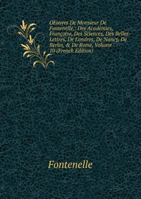 OEuvres De Monsieur De Fontenelle,: Des Academies, Francoise, Des Sciences, Des Belles-Lettres, De Londres, De Nancy, De Berlin, & De Rome, Volume 10 (French Edition)