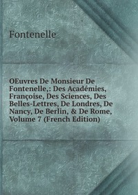 OEuvres De Monsieur De Fontenelle,: Des Academies, Francoise, Des Sciences, Des Belles-Lettres, De Londres, De Nancy, De Berlin, & De Rome, Volume 7 (French Edition)