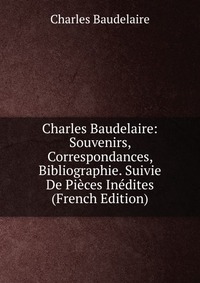 Charles Baudelaire: Souvenirs, Correspondances, Bibliographie. Suivie De Pieces Inedites (French Edition)