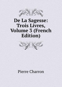 De La Sagesse: Trois Livres, Volume 3 (French Edition)