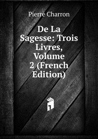 De La Sagesse: Trois Livres, Volume 2 (French Edition)