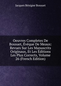 Oeuvres Completes De Bossuet, Eveque De Meaux: Revues Sur Les Manuscrits Originaux, Et Les Editions Les Plus Corrects, Volume 26 (French Edition)