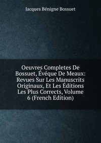 Oeuvres Completes De Bossuet, Eveque De Meaux: Revues Sur Les Manuscrits Originaux, Et Les Editions Les Plus Corrects, Volume 6 (French Edition)