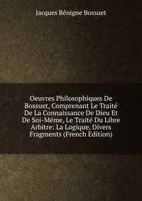 Oeuvres Philosophiques De Bossuet, Comprenant Le Traite De La Connaissance De Dieu Et De Soi-Meme, Le Traite Du Libre Arbitre: La Logique, Divers Fragments (French Edition)