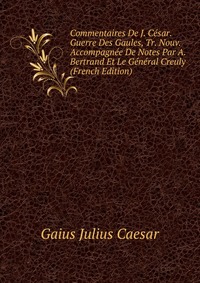 Commentaires De J. Cesar. Guerre Des Gaules, Tr. Nouv. Accompagnee De Notes Par A. Bertrand Et Le General Creuly (French Edition)