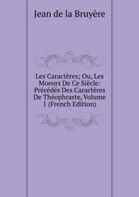 Les Caracteres; Ou, Les Moeurs De Ce Siecle: Precedes Des Caracteres De Theophraste, Volume 1 (French Edition)