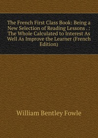 The French First Class Book: Being a New Selection of Reading Lessons . : The Whole Calculated to Interest As Well As Improve the Learner (French Edition)