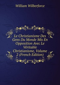 Le Christianisme Des Gens Du Monde Mis En Opposition Avec Le Veritable Christianisme, Volume 2 (French Edition)