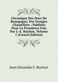 Chronique Des Ducs De Bourgogne: Par Georges Chastellain ; Publiees Pour La Premieres Fois Par J.-A. Buchon, Volume 1 (French Edition)