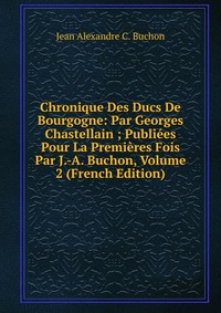 Chronique Des Ducs De Bourgogne: Par Georges Chastellain ; Publiees Pour La Premieres Fois Par J.-A. Buchon, Volume 2 (French Edition)