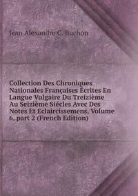 Collection Des Chroniques Nationales Francaises Ecrites En Langue Vulgaire Du Treizieme Au Seizieme Siecles Avec Des Notes Et Eclaircissemens, Volume 6, part 2 (French Edition)