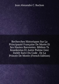 Recherches Historiques Sur La Principaute Francaise De Moree Et Ses Hautes Baronnies: Biblion Ts Kounkestas Et Autre Poeme Grec Inedit Suivi Du Code . De La Princee De Moree (French Edition)