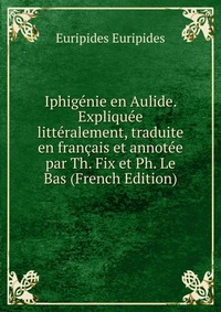 Iphigenie en Aulide. Expliquee litteralement, traduite en francais et annotee par Th. Fix et Ph. Le Bas (French Edition)