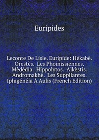 Leconte De Lisle. Euripide: Hekabe. Orestes. Les Phoinissiennes. Mededia. Hippolytos. Alkestis. Andromakhe. Les Suppliantes. Iphigeneia A Aulis (French Edition)