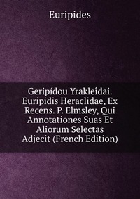 Geripidou Yrakleidai. Euripidis Heraclidae, Ex Recens. P. Elmsley, Qui Annotationes Suas Et Aliorum Selectas Adjecit (French Edition)