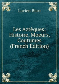 Les Azteques: Histoire, Moeurs, Coutumes (French Edition)