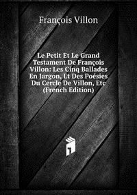 Le Petit Et Le Grand Testament De Francois Villon: Les Cinq Ballades En Jargon, Et Des Poesies Du Cercle De Villon, Etc (French Edition)