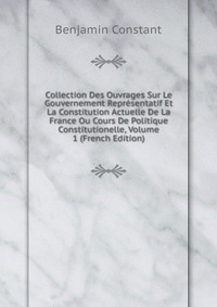 Collection Des Ouvrages Sur Le Gouvernement Representatif Et La Constitution Actuelle De La France Ou Cours De Politique Constitutionelle, Volume 1 (French Edition)