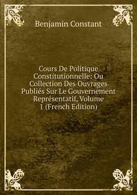 Cours De Politique Constitutionnelle: Ou Collection Des Ouvrages Publies Sur Le Gouvernement Representatif, Volume 1 (French Edition)