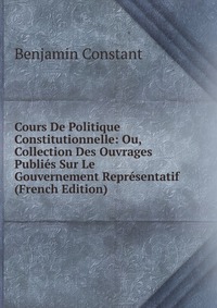 Cours De Politique Constitutionnelle: Ou, Collection Des Ouvrages Publies Sur Le Gouvernement Representatif (French Edition)