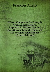 OEvres Completes De Francois Arago .: Instructions, Rapports Et Notices Sur Les Questions a Resoudre Pendant Les Voyages Scientifiques (French Edition)