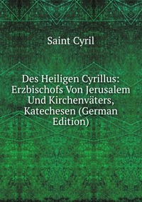 Des Heiligen Cyrillus: Erzbischofs Von Jerusalem Und Kirchenvaters, Katechesen (German Edition)