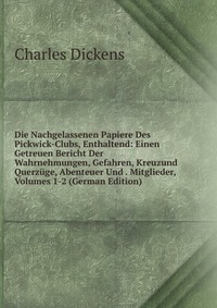 Die Nachgelassenen Papiere Des Pickwick-Clubs, Enthaltend: Einen Getreuen Bericht Der Wahrnehmungen, Gefahren, Kreuzund Querzuge, Abenteuer Und . Mitglieder, Volumes 1-2 (German Edition)