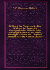 Die Kunst Der Photographie: Eine Anleitung Zur Erzeugung Photographischer Bilder in Jeder Beliebigen Farbe Und Auf Jedem Beliebigen Material, Fur . Graveure, Holzschneider Etc (German Edition