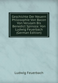 Geschichte Der Neuern Philosophie Von Bacon Von Verulam Bis Benedict Spinoza: Von Ludwig Feuerbach (German Edition)