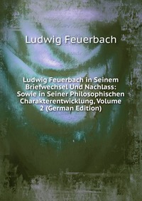 Ludwig Feuerbach in Seinem Briefwechsel Und Nachlass: Sowie in Seiner Philosophischen Charakterentwicklung, Volume 2 (German Edition)