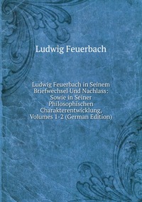 Ludwig Feuerbach in Seinem Briefwechsel Und Nachlass: Sowie in Seiner Philosophischen Charakterentwicklung, Volumes 1-2 (German Edition)