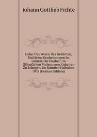 Ueber Das Wesen Des Gelehrten, Und Seine Erscheinungen Im Gebiete Der Freiheit: In Offentlichen Vorlesungen, Gehalten Zu Erlangen, Im Sommer-Halbjahre 1805 (German Edition)