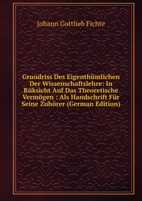 Grundriss Des Eigenthumlichen Der Wissenschaftslehre: In Ruksicht Auf Das Theoretische Vermogen : Als Handschrift Fur Seine Zuhorer (German Edition)