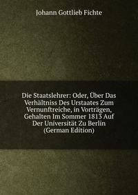 Die Staatslehrer: Oder, Uber Das Verhaltniss Des Urstaates Zum Vernunftreiche, in Vortragen, Gehalten Im Sommer 1813 Auf Der Universitat Zu Berlin (German Edition)