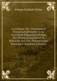 Grundlage Der Gesammten Wissenschaftslehre: Und Grundriss Eigenthumlichen Der Wissenschaftlehre in Ruksicht Auf Das Theoretische Vermogen (German Edition)