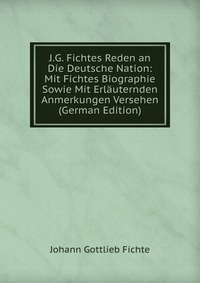 J.G. Fichtes Reden an Die Deutsche Nation: Mit Fichtes Biographie Sowie Mit Erlauternden Anmerkungen Versehen (German Edition)