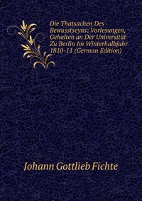 Die Thatsachen Des Bewusstseyns: Vorlesungen, Gehalten an Der Universitat Zu Berlin Im Winterhalbjahr 1810-11 (German Edition)