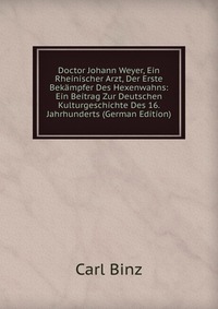 Doctor Johann Weyer, Ein Rheinischer Arzt, Der Erste Bekampfer Des Hexenwahns: Ein Beitrag Zur Deutschen Kulturgeschichte Des 16. Jahrhunderts (German Edition)