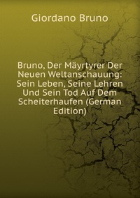 Bruno, Der Mayrtyrer Der Neuen Weltanschauung: Sein Leben, Seine Lehren Und Sein Tod Auf Dem Scheiterhaufen (German Edition)