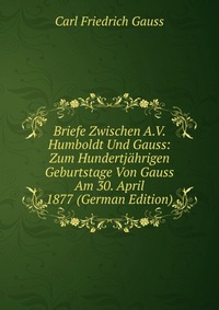 Briefe Zwischen A.V. Humboldt Und Gauss: Zum Hundertjahrigen Geburtstage Von Gauss Am 30. April 1877 (German Edition)