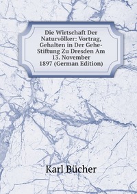 Die Wirtschaft Der Naturvolker: Vortrag, Gehalten in Der Gehe-Stiftung Zu Dresden Am 13. November 1897 (German Edition)