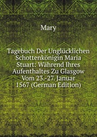 Tagebuch Der Unglucklichen Schottenkonigin Maria Stuart: Wahrend Ihres Aufenthaltes Zu Glasgow Vom 23.-27. Januar 1567 (German Edition)